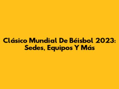 Clásico Mundial De Béisbol 2023: Sedes, Equipos Y Más