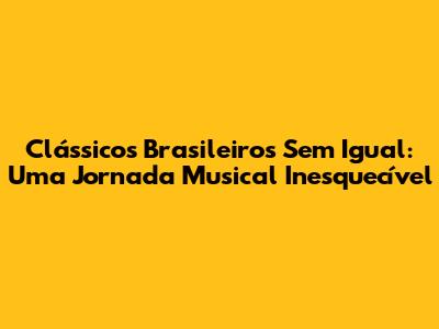 Clássicos Brasileiros Sem Igual: Uma Jornada Musical Inesquecível