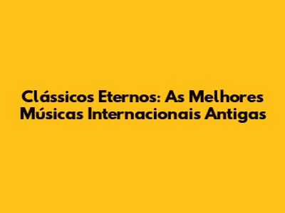 Clássicos Eternos: As Melhores Músicas Internacionais Antigas
