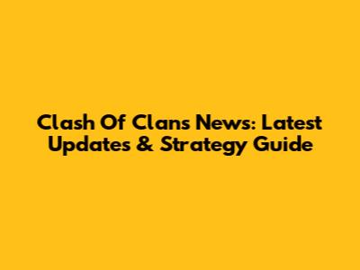 Clash Of Clans News: Latest Updates & Strategy Guide