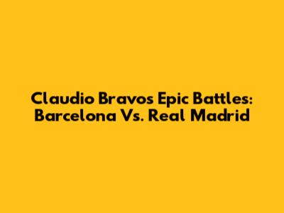 Claudio Bravo's Epic Battles: Barcelona Vs. Real Madrid