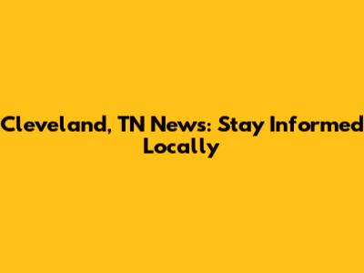 Cleveland, TN News: Stay Informed Locally