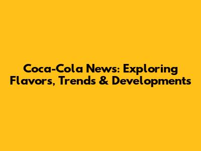 Coca-Cola News: Exploring Flavors, Trends & Developments