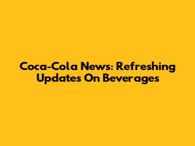 Coca-Cola News: Refreshing Updates On Beverages
