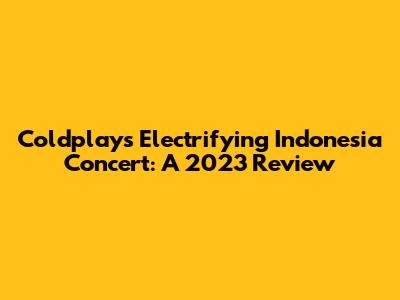 Coldplay's Electrifying Indonesia Concert: A 2023 Review