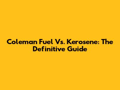 Coleman Fuel Vs. Kerosene: The Definitive Guide