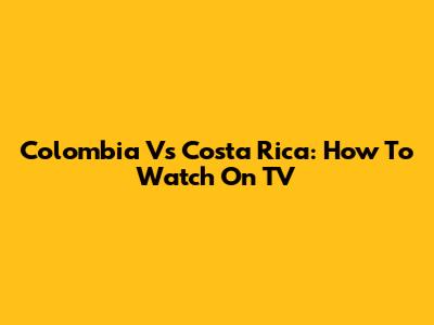 Colombia Vs Costa Rica: How To Watch On TV