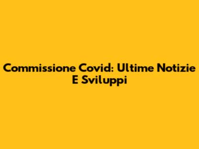 Commissione Covid: Ultime Notizie E Sviluppi