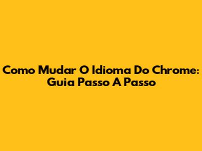 Como Mudar O Idioma Do Chrome: Guia Passo A Passo