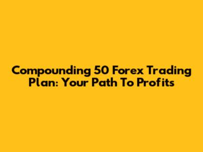 Compounding 50 Forex Trading Plan: Your Path To Profits