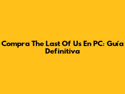 Compra The Last Of Us En PC: Guía Definitiva