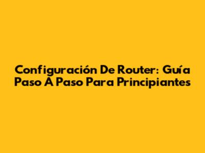 Configuración De Router: Guía Paso A Paso Para Principiantes