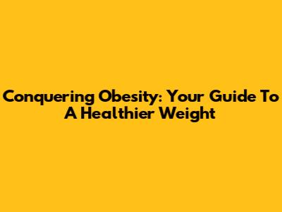 Conquering Obesity: Your Guide To A Healthier Weight