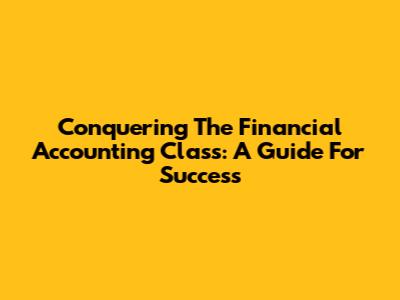 Conquering The Financial Accounting Class: A Guide For Success