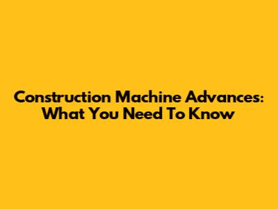 Construction Machine Advances: What You Need To Know