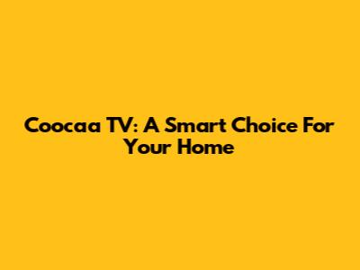 Coocaa TV: A Smart Choice For Your Home