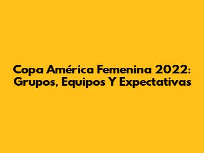 Copa América Femenina 2022: Grupos, Equipos Y Expectativas