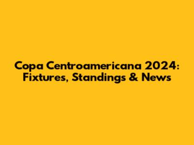 Copa Centroamericana 2024: Fixtures, Standings & News