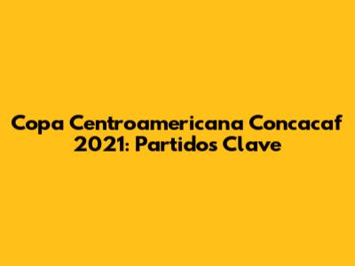 Copa Centroamericana Concacaf 2021: Partidos Clave