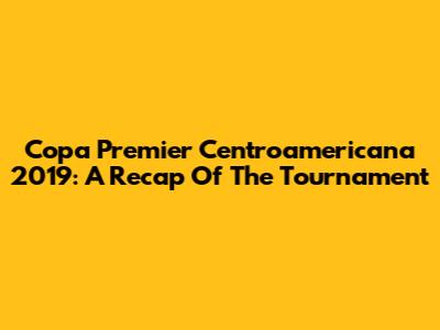 Copa Premier Centroamericana 2019: A Recap Of The Tournament