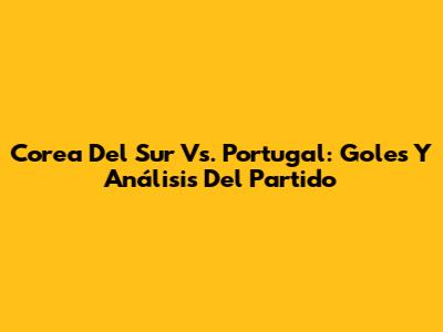 Corea Del Sur Vs. Portugal: Goles Y Análisis Del Partido