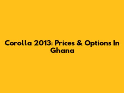 Corolla 2013: Prices & Options In Ghana