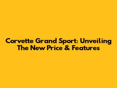 Corvette Grand Sport: Unveiling The New Price & Features