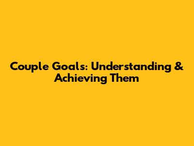 Couple Goals: Understanding & Achieving Them