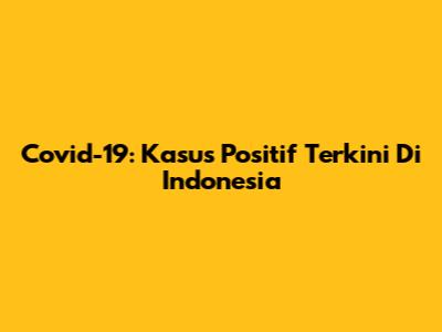 Covid-19: Kasus Positif Terkini Di Indonesia