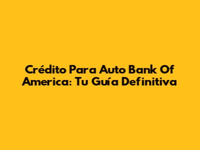 Crédito Para Auto Bank Of America: Tu Guía Definitiva