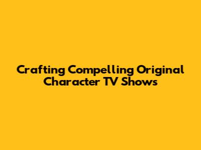 Crafting Compelling Original Character TV Shows