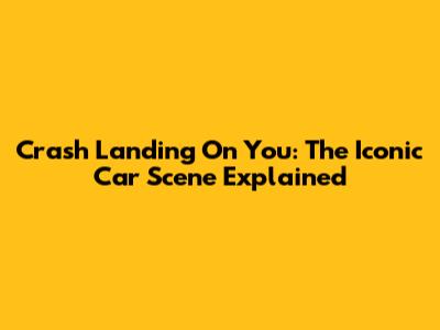 Crash Landing On You: The Iconic Car Scene Explained