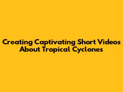 Creating Captivating Short Videos About Tropical Cyclones