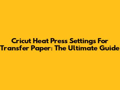 Cricut Heat Press Settings For Transfer Paper: The Ultimate Guide