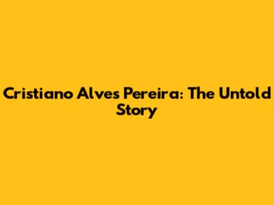 Cristiano Alves Pereira: The Untold Story