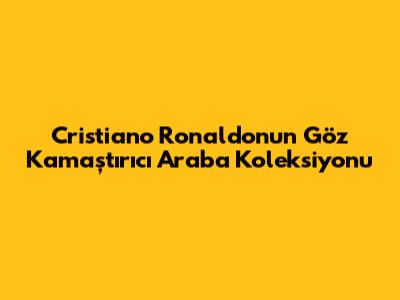 Cristiano Ronaldo'nun Göz Kamaştırıcı Araba Koleksiyonu