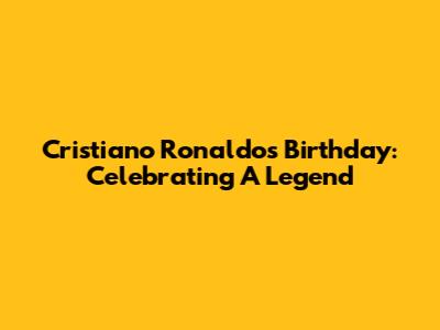 Cristiano Ronaldo's Birthday: Celebrating A Legend