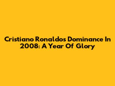 Cristiano Ronaldo's Dominance In 2008: A Year Of Glory