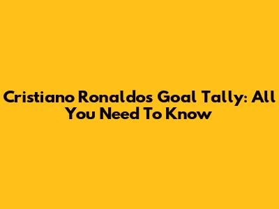Cristiano Ronaldo's Goal Tally: All You Need To Know