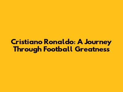 Cristiano Ronaldo: A Journey Through Football Greatness