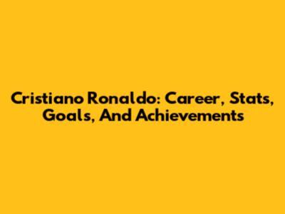 Cristiano Ronaldo: Career, Stats, Goals, And Achievements