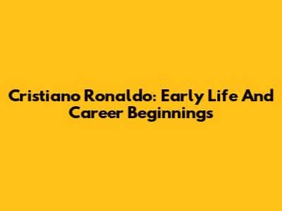 Cristiano Ronaldo: Early Life And Career Beginnings