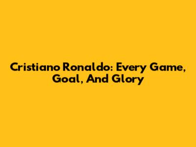 Cristiano Ronaldo: Every Game, Goal, And Glory