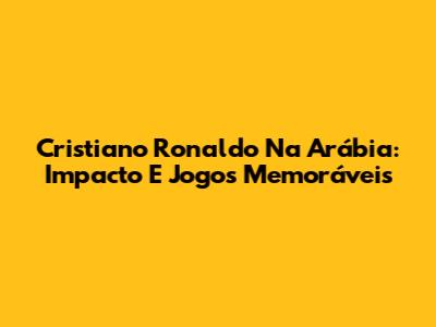 Cristiano Ronaldo Na Arábia: Impacto E Jogos Memoráveis