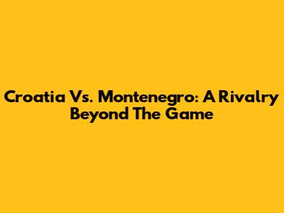 Croatia Vs. Montenegro: A Rivalry Beyond The Game