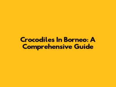Crocodiles In Borneo: A Comprehensive Guide