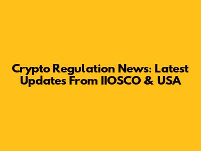 Crypto Regulation News: Latest Updates From IIOSCO & USA