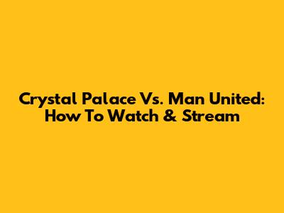 Crystal Palace Vs. Man United: How To Watch & Stream
