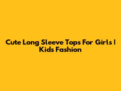 Cute Long Sleeve Tops For Girls | Kids Fashion