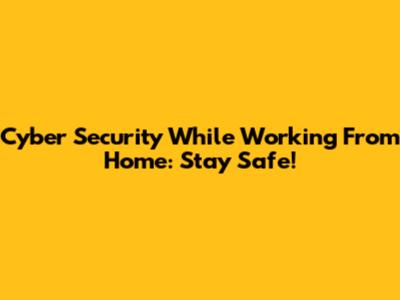 Cyber Security While Working From Home: Stay Safe!